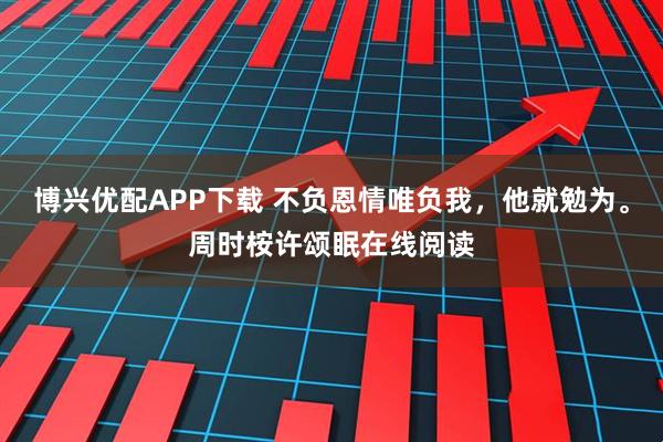 博兴优配APP下载 不负恩情唯负我，他就勉为。周时桉许颂眠在线阅读