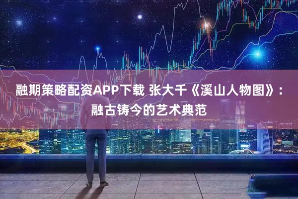 融期策略配资APP下载 张大千《溪山人物图》：融古铸今的艺术典范