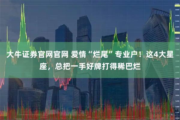 大牛证券官网官网 爱情“烂尾”专业户！这4大星座，总把一手好牌打得稀巴烂