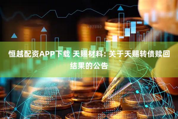 恒越配资APP下载 天赐材料: 关于天赐转债赎回结果的公告