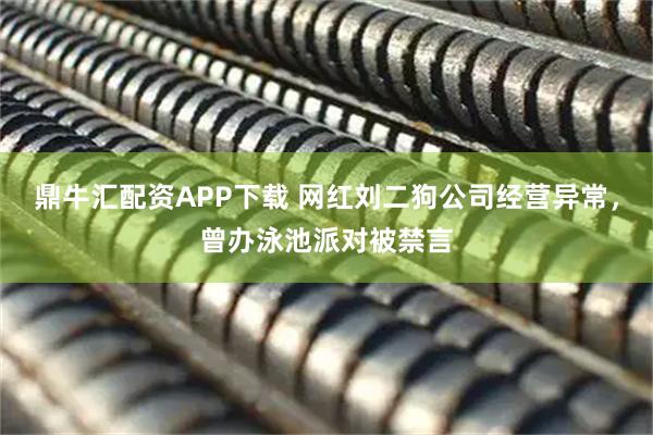 鼎牛汇配资APP下载 网红刘二狗公司经营异常，曾办泳池派对被禁言