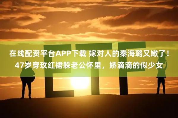 在线配资平台APP下载 嫁对人的秦海璐又嫩了！47岁穿玫红裙躲老公怀里，娇滴滴的似少女
