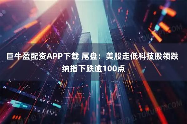 巨牛盈配资APP下载 尾盘：美股走低科技股领跌 纳指下跌逾100点