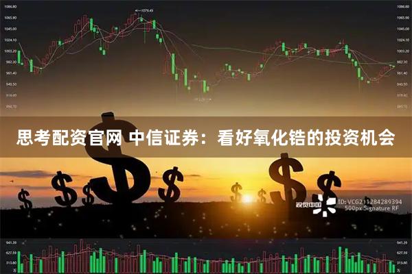思考配资官网 中信证券：看好氧化锆的投资机会