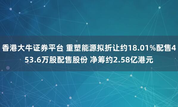 香港大牛证券平台 重塑能源拟折让约18.01%配售453.6万股配售股份 净筹约2.58亿港元