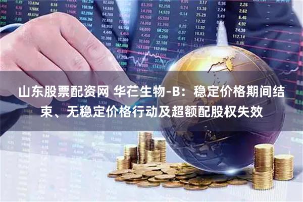 山东股票配资网 华芢生物-B：稳定价格期间结束、无稳定价格行动及超额配股权失效