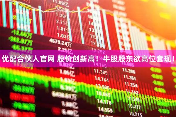 优配合伙人官网 股价创新高！牛股股东欲高位套现！