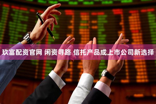 玖富配资官网 闲资寻路 信托产品成上市公司新选择