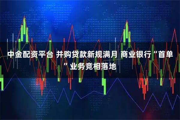 中金配资平台 并购贷款新规满月 商业银行“首单”业务竞相落地