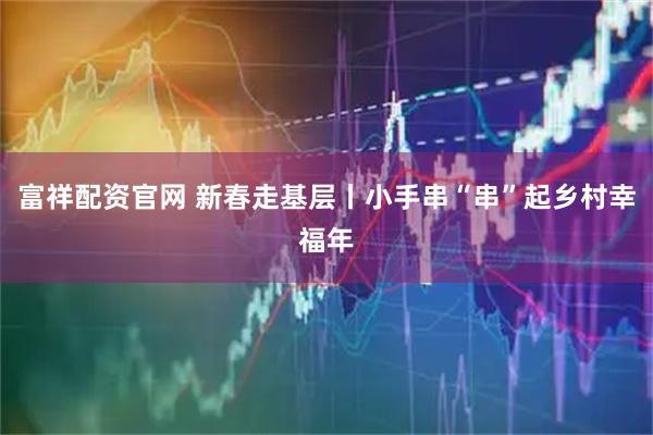 富祥配资官网 新春走基层丨小手串“串”起乡村幸福年