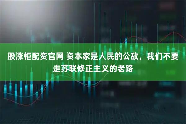 股涨柜配资官网 资本家是人民的公敌，我们不要走苏联修正主义的老路