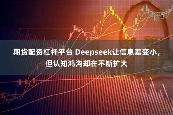 期货配资杠杆平台 Deepseek让信息差变小，但认知鸿沟却在不断扩大