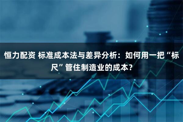 恒力配资 标准成本法与差异分析：如何用一把“标尺”管住制造业的成本？