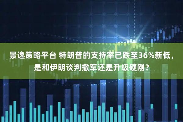 景逸策略平台 特朗普的支持率已跌至36%新低,是和伊朗谈判撤军还是升级硬刚?