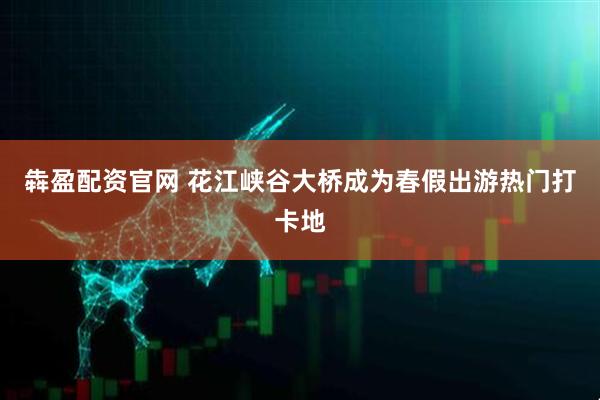 犇盈配资官网 花江峡谷大桥成为春假出游热门打卡地