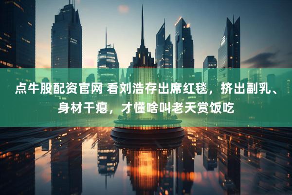 点牛股配资官网 看刘浩存出席红毯，挤出副乳、身材干瘪，才懂啥叫老天赏饭吃