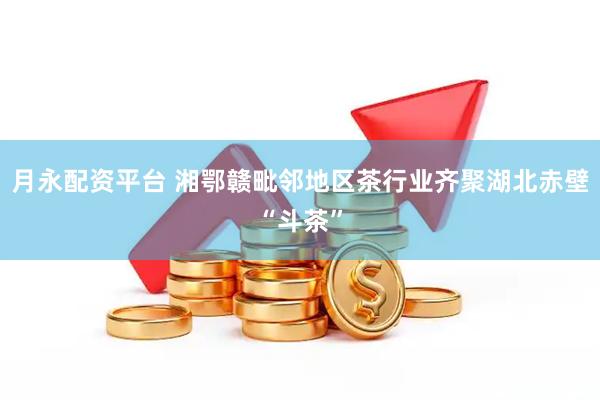 月永配资平台 湘鄂赣毗邻地区茶行业齐聚湖北赤壁“斗茶”