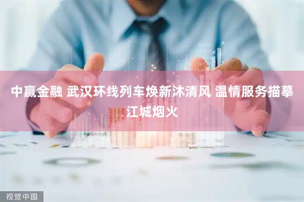 中赢金融 武汉环线列车焕新沐清风 温情服务描摹江城烟火
