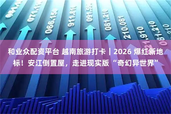 和业众配资平台 越南旅游打卡｜2026 爆红新地标！安江倒置屋，走进现实版 “奇幻异世界”