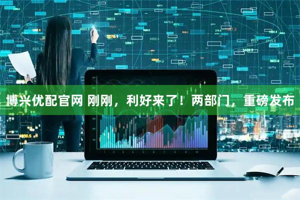 博兴优配官网 刚刚，利好来了！两部门，重磅发布