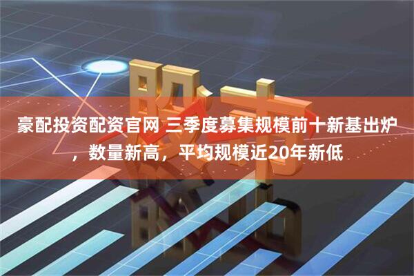 豪配投资配资官网 三季度募集规模前十新基出炉，数量新高，平均规模近20年新低